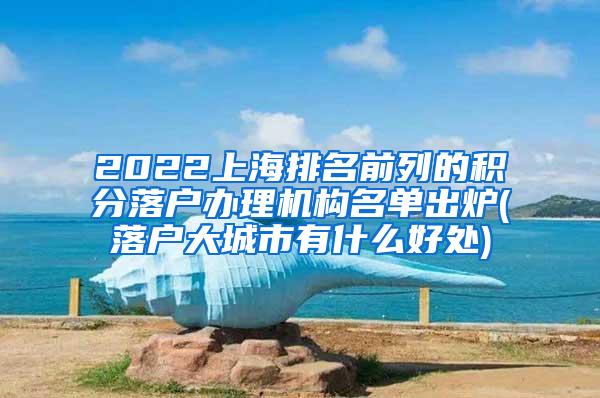 2022上海排名前列的积分落户办理机构名单出炉(落户大城市有什么好处)