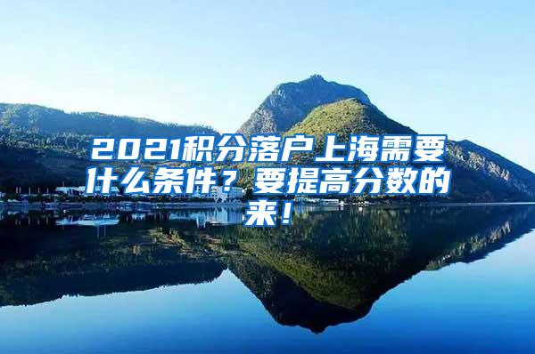 2021积分落户上海需要什么条件？要提高分数的来！