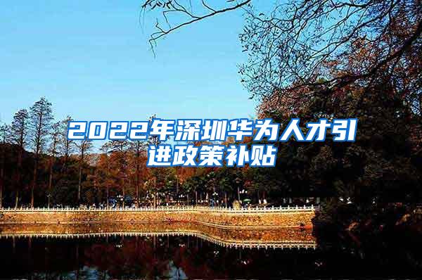 2022年深圳华为人才引进政策补贴