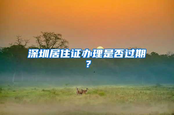 深圳居住证办理是否过期？