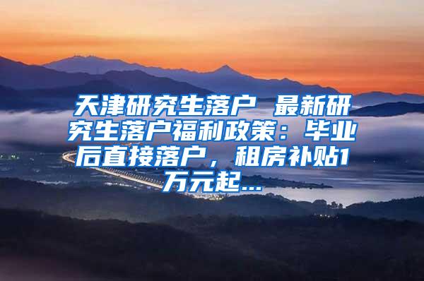 天津研究生落户 最新研究生落户福利政策：毕业后直接落户，租房补贴1万元起...