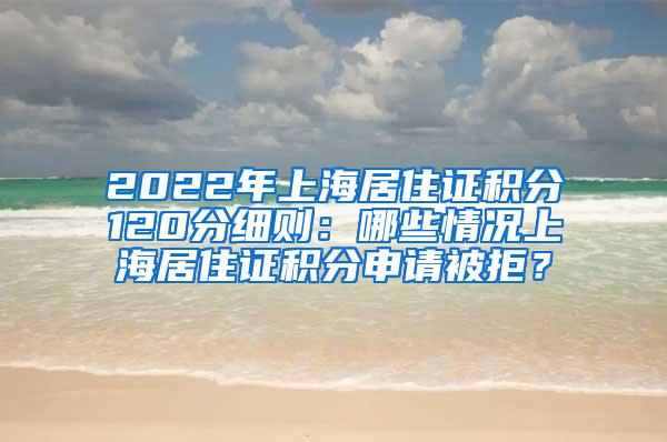 2022年上海居住证积分120分细则：哪些情况上海居住证积分申请被拒？