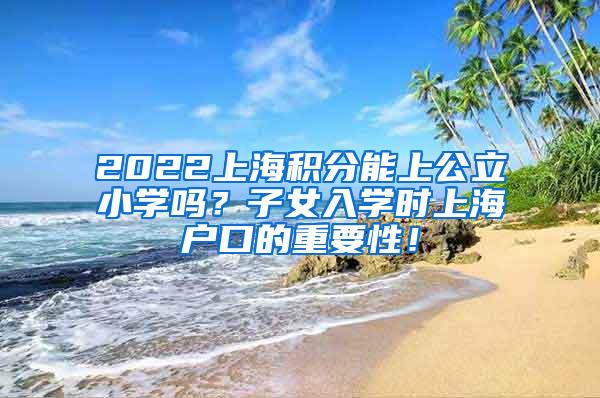 2022上海积分能上公立小学吗？子女入学时上海户口的重要性！