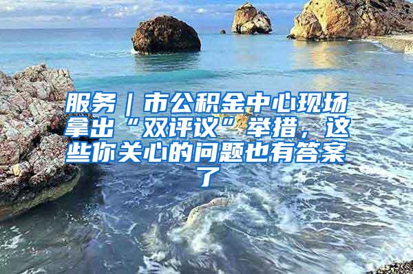 服务｜市公积金中心现场拿出“双评议”举措，这些你关心的问题也有答案了