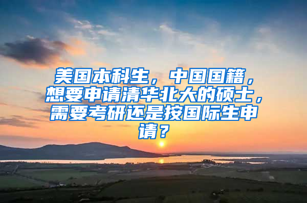 美国本科生，中国国籍，想要申请清华北大的硕士，需要考研还是按国际生申请？