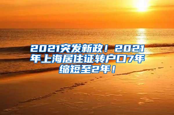 2021突发新政！2021年上海居住证转户口7年缩短至2年！