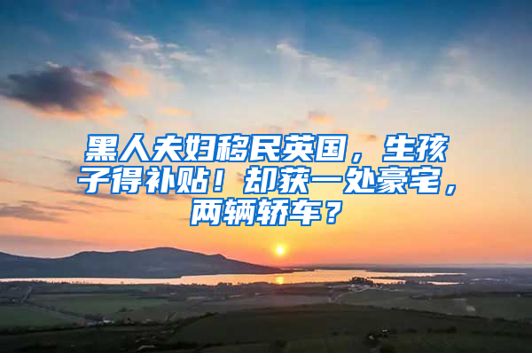 黑人夫妇移民英国，生孩子得补贴！却获一处豪宅，两辆轿车？
