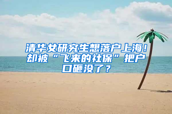 清华女研究生想落户上海！却被“飞来的社保”把户口砸没了？