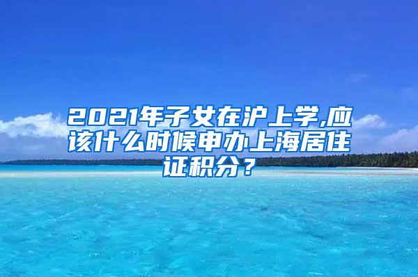 2021年子女在沪上学,应该什么时候申办上海居住证积分？