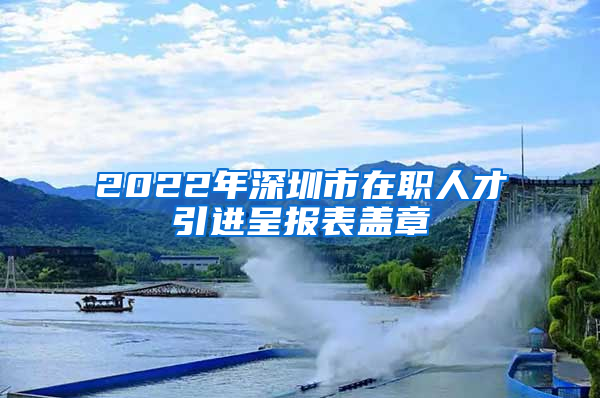 2022年深圳市在职人才引进呈报表盖章