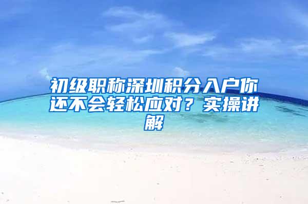 初级职称深圳积分入户你还不会轻松应对？实操讲解