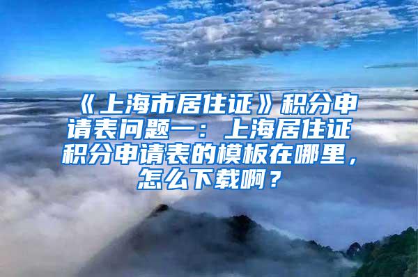 《上海市居住证》积分申请表问题一：上海居住证积分申请表的模板在哪里，怎么下载啊？