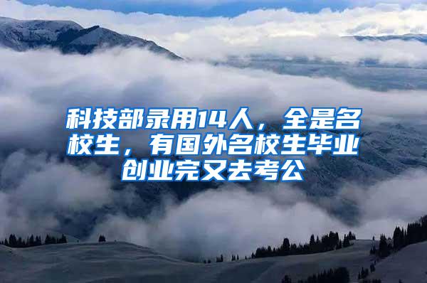 科技部录用14人，全是名校生，有国外名校生毕业创业完又去考公