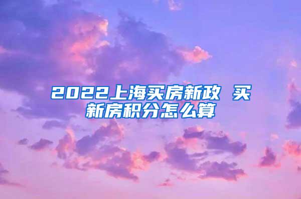 2022上海买房新政 买新房积分怎么算