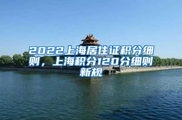 2022上海居住证积分细则，上海积分120分细则新规