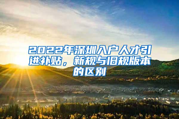 2022年深圳入户人才引进补贴，新规与旧规版本的区别