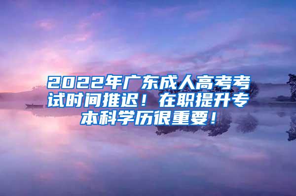 2022年广东成人高考考试时间推迟！在职提升专本科学历很重要！