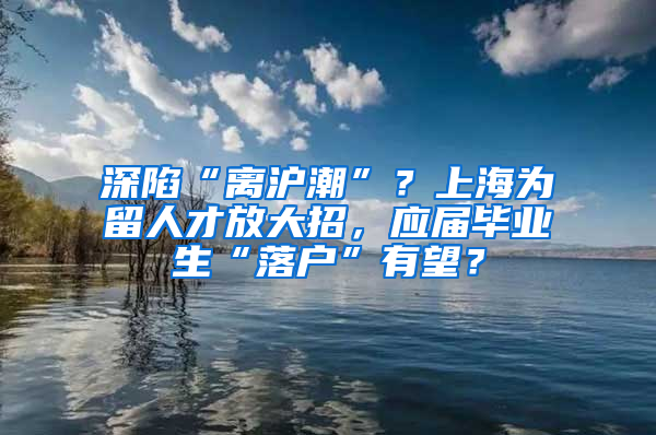 深陷“离沪潮”？上海为留人才放大招，应届毕业生“落户”有望？