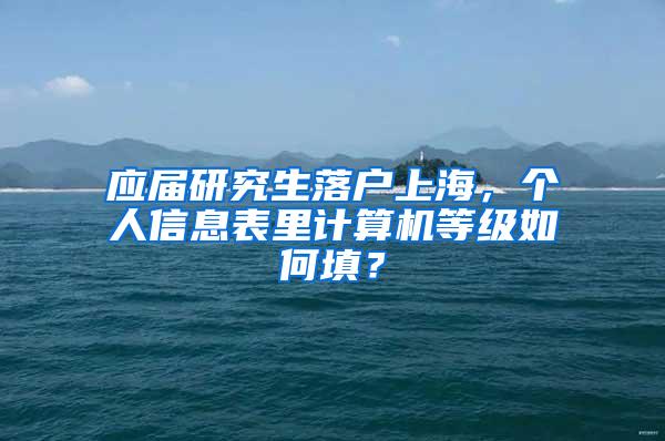 应届研究生落户上海，个人信息表里计算机等级如何填？