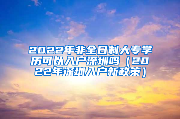 2022年非全日制大专学历可以入户深圳吗（2022年深圳入户新政策）