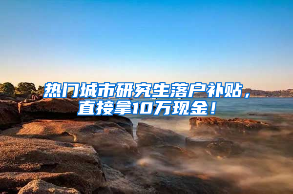 热门城市研究生落户补贴，直接拿10万现金！