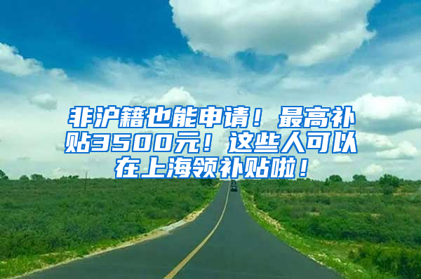 非沪籍也能申请！最高补贴3500元！这些人可以在上海领补贴啦！