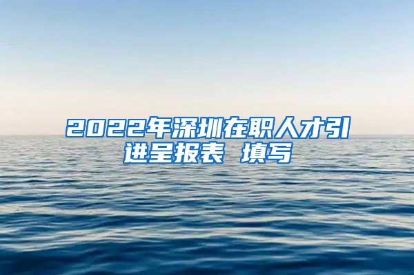 2022年深圳在职人才引进呈报表 填写