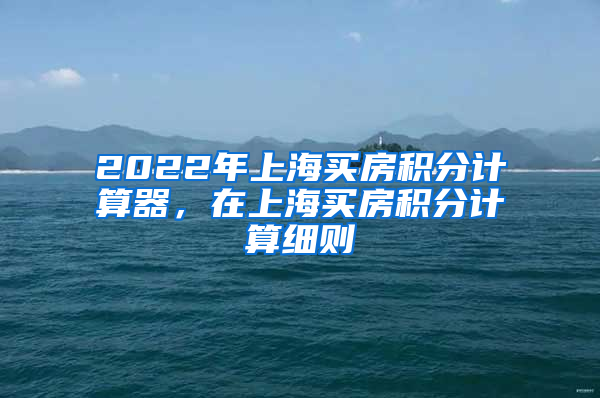 2022年上海买房积分计算器，在上海买房积分计算细则