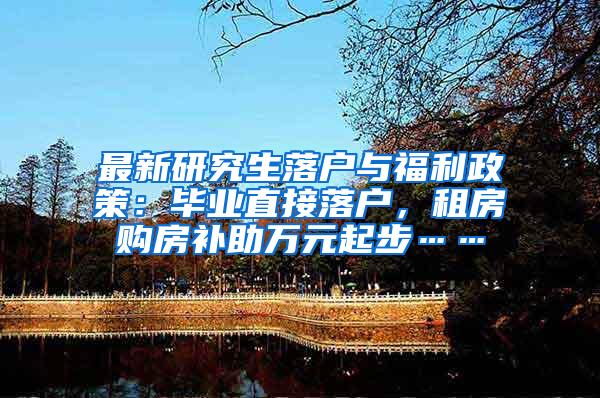 最新研究生落户与福利政策：毕业直接落户，租房购房补助万元起步……