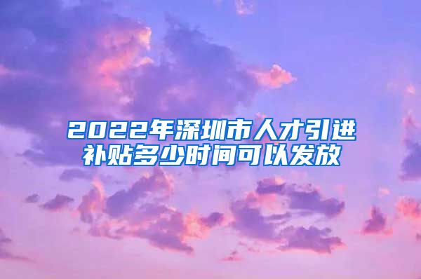 2022年深圳市人才引进补贴多少时间可以发放