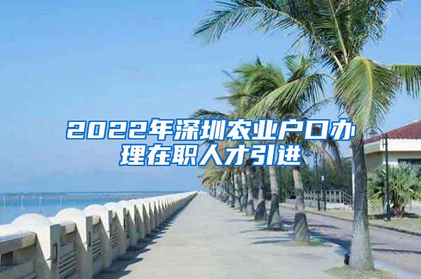 2022年深圳农业户口办理在职人才引进