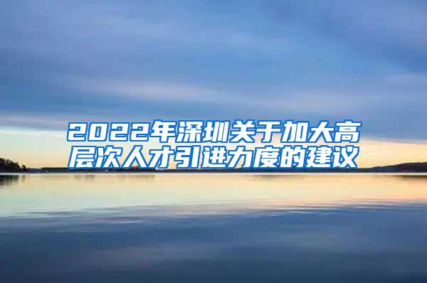 2022年深圳关于加大高层次人才引进力度的建议