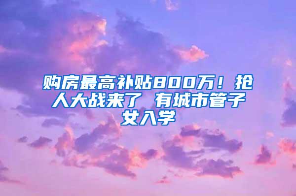 购房最高补贴800万！抢人大战来了 有城市管子女入学