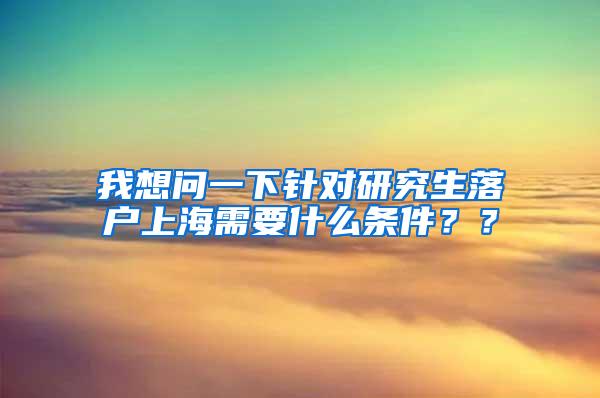 我想问一下针对研究生落户上海需要什么条件？？