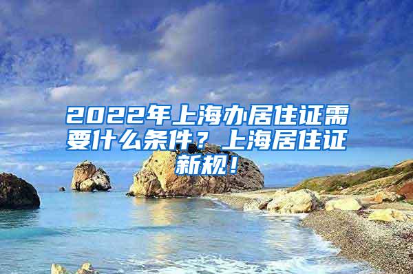 2022年上海办居住证需要什么条件？上海居住证新规！
