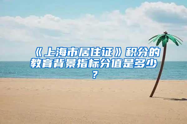 《上海市居住证》积分的教育背景指标分值是多少？