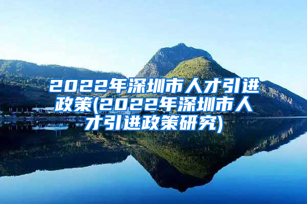 2022年深圳市人才引进政策(2022年深圳市人才引进政策研究)