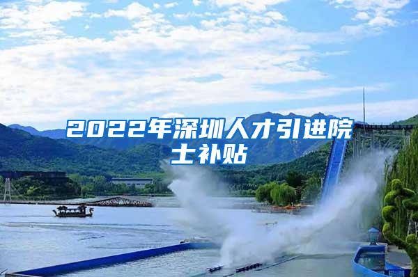 2022年深圳人才引进院士补贴