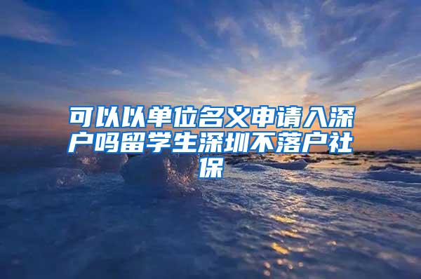 可以以单位名义申请入深户吗留学生深圳不落户社保