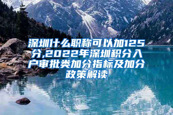 深圳什么职称可以加125分,2022年深圳积分入户审批类加分指标及加分政策解读