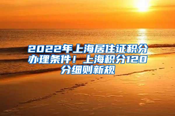 2022年上海居住证积分办理条件！上海积分120分细则新规