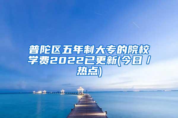 普陀区五年制大专的院校学费2022已更新(今日／热点)