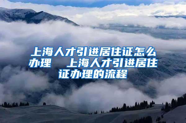 上海人才引进居住证怎么办理  上海人才引进居住证办理的流程