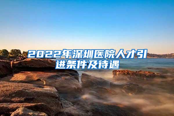 2022年深圳医院人才引进条件及待遇