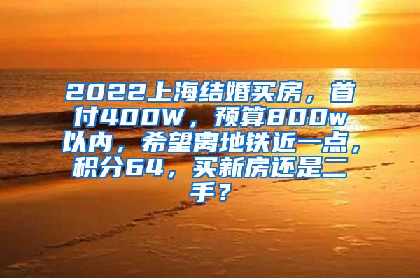 2022上海结婚买房，首付400W，预算800w以内，希望离地铁近一点，积分64，买新房还是二手？