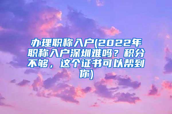 办理职称入户(2022年职称入户深圳难吗？积分不够，这个证书可以帮到你)