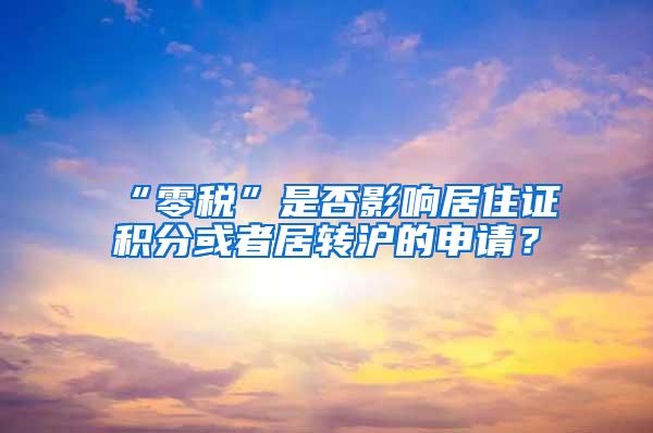 “零税”是否影响居住证积分或者居转沪的申请？