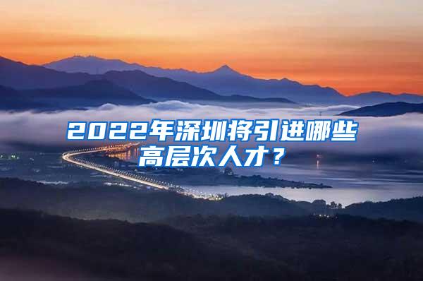 2022年深圳将引进哪些高层次人才？