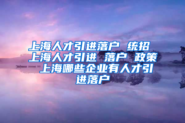 上海人才引进落户 统招 上海人才引进 落户 政策 上海哪些企业有人才引进落户