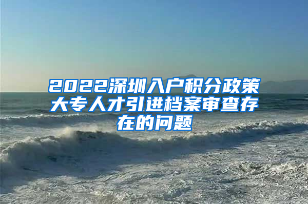 2022深圳入户积分政策大专人才引进档案审查存在的问题